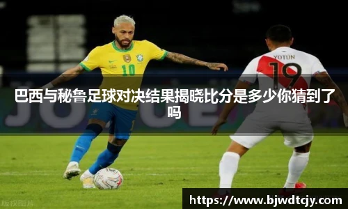 巴西与秘鲁足球对决结果揭晓比分是多少你猜到了吗